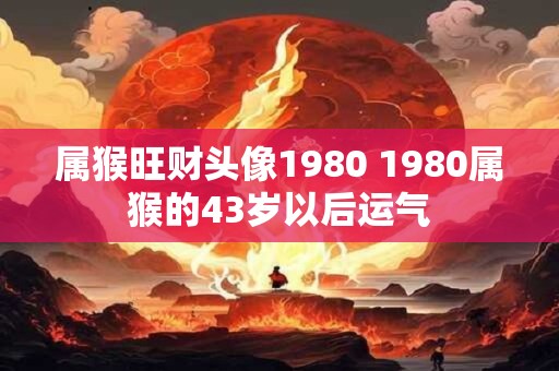 属猴旺财头像1980 1980属猴的43岁以后运气