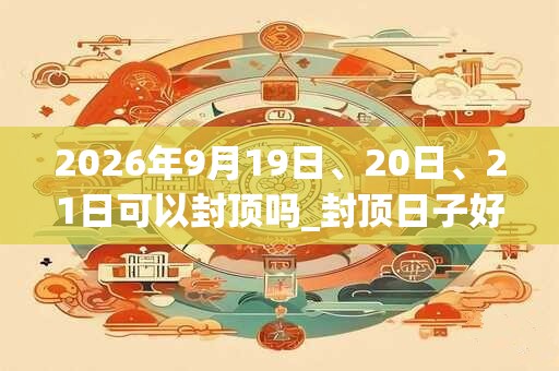 2026年9月19日、20日、21日可以封顶吗_封顶日子好吗 2026年9月19日、20日、21日可以封顶吗_封顶日子好吗