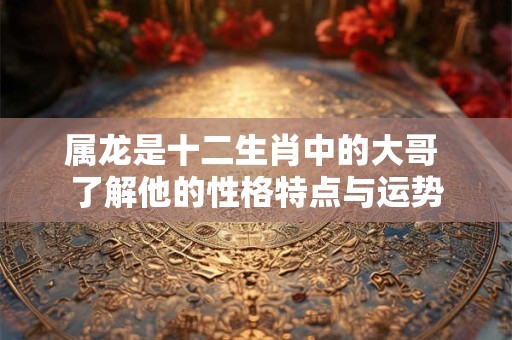 属龙是十二生肖中的大哥 了解他的性格特点与运势