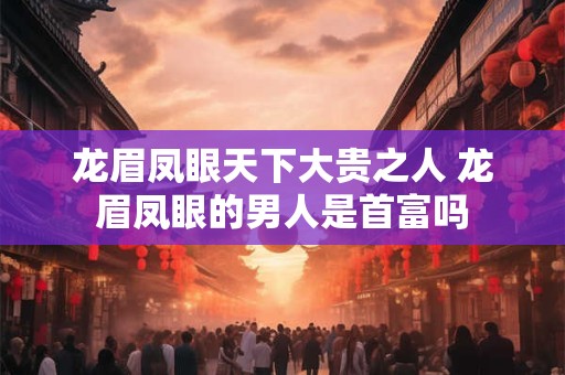 龙眉凤眼天下大贵之人 龙眉凤眼的男人是首富吗 龙眉凤眼天下大贵之人 龙眉凤眼的男人是首富吗