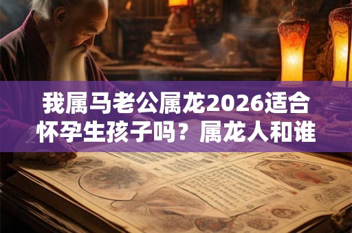 我属马老公属龙2026适合怀孕生孩子吗?属龙人和谁最配? 我属马老公属龙2026适合怀孕生孩子吗?属龙人和谁最配?