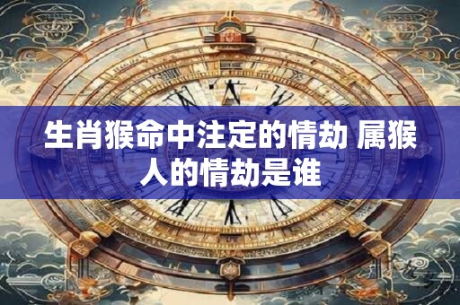 生肖猴命中注定的情劫 属猴人的情劫是谁 生肖猴命中注定的情劫 属猴人的情劫是谁