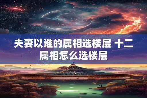 夫妻以谁的属相选楼层 十二属相怎么选楼层