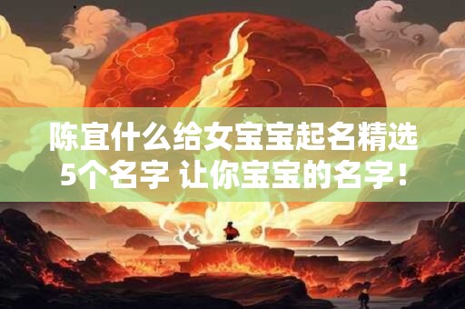 陈宜什么给女宝宝起名精选5个名字 让你宝宝的名字! 陈宜什么给女宝宝起名精选5个名字 让你宝宝的名字!