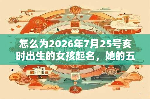怎么为2026年7月25号亥时出生的女孩起名，她的五行是什么？
