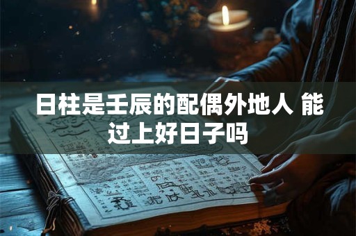 日柱是壬辰的配偶外地人 能过上好日子吗 日柱是壬辰的配偶外地人 能过上好日子吗