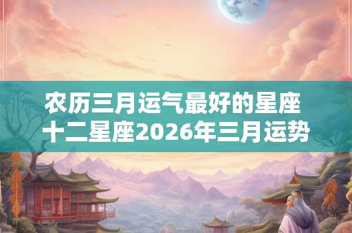 农历三月运气最好的星座 十二星座2026年三月运势 农历三月运气最好的星座 十二星座2026年三月运势