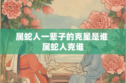 属蛇人一辈子的克星是谁 属蛇人克谁