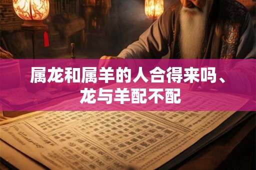 属龙和属羊的人合得来吗、 龙与羊配不配 属龙和属羊的人合得来吗、 龙与羊配不配