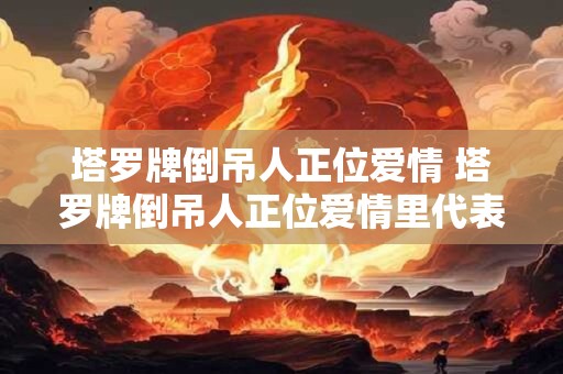 塔罗牌倒吊人正位爱情 塔罗牌倒吊人正位爱情里代表什么