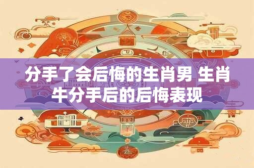 分手了会后悔的生肖男 生肖牛分手后的后悔表现
