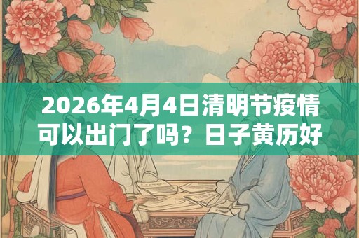 2026年4月4日清明节疫情可以出门了吗?日子黄历好不好? 2026年4月4日清明节疫情可以出门了吗?日子黄历好不好?