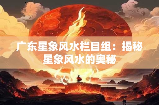 广东星象风水栏目组：揭秘星象风水的奥秘