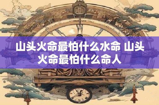 山头火命最怕什么水命 山头火命最怕什么命人