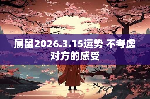 属鼠2026.3.15运势 不考虑对方的感受
