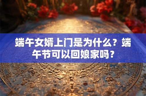 端午女婿上门是为什么？端午节可以回娘家吗？