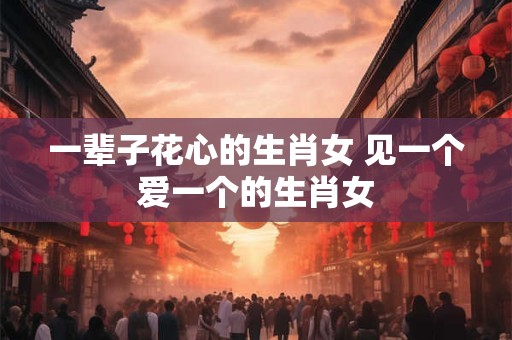 一辈子花心的生肖女 见一个爱一个的生肖女 一辈子花心的生肖女 见一个爱一个的生肖女