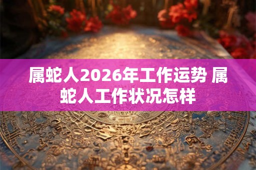 属蛇人2026年工作运势 属蛇人工作状况怎样