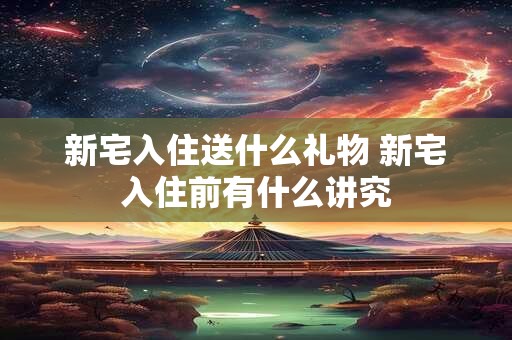 新宅入住送什么礼物 新宅入住前有什么讲究