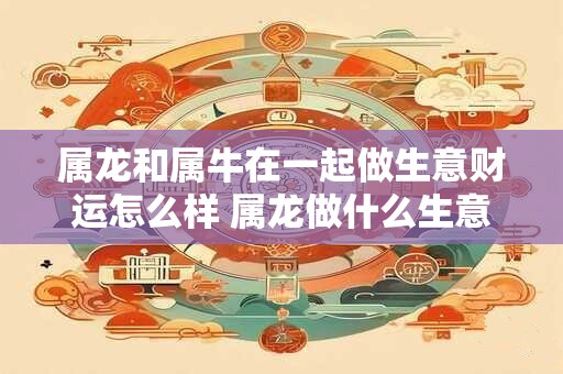属龙和属牛在一起做生意财运怎么样 属龙做什么生意能发财