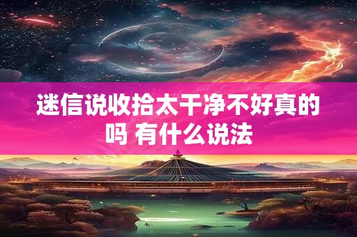 迷信说收拾太干净不好真的吗 有什么说法 迷信说收拾太干净不好真的吗 有什么说法