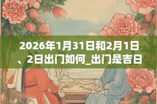 2026年1月31日和2月1日、2日出门如何_出门是吉日吗 2026年1月31日和2月1日、2日出门如何_出门是吉日吗