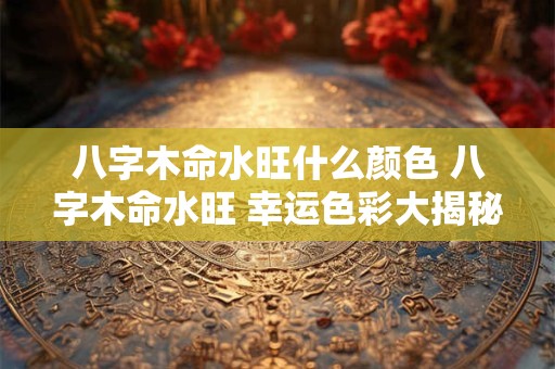 八字木命水旺什么颜色 八字木命水旺 幸运色彩大揭秘! 八字木命水旺什么颜色 八字木命水旺 幸运色彩大揭秘!