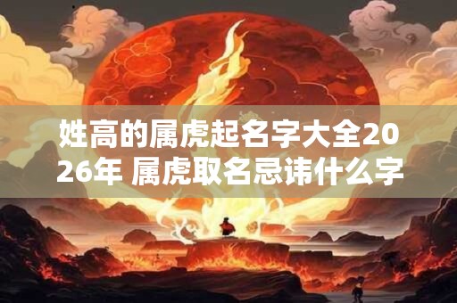 姓高的属虎起名字大全2026年 属虎取名忌讳什么字 姓高的属虎起名字大全2026年 属虎取名忌讳什么字