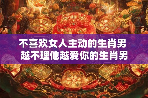 不喜欢女人主动的生肖男 越不理他越爱你的生肖男