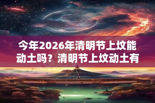 今年2026年清明节上坟能动土吗？清明节上坟动土有哪些禁忌？