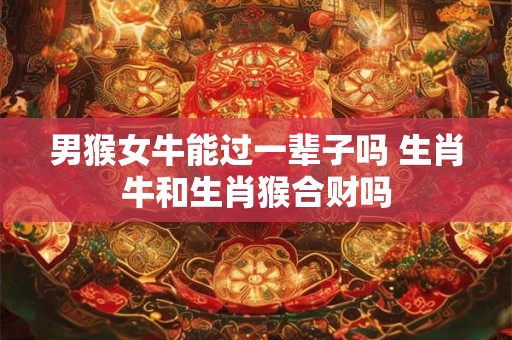 男猴女牛能过一辈子吗 生肖牛和生肖猴合财吗