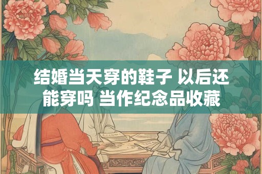 结婚当天穿的鞋子 以后还能穿吗 当作纪念品收藏 结婚当天穿的鞋子 以后还能穿吗 当作纪念品收藏