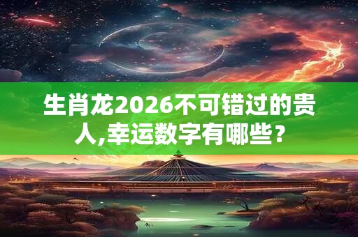 生肖龙2026不可错过的贵人,幸运数字有哪些？