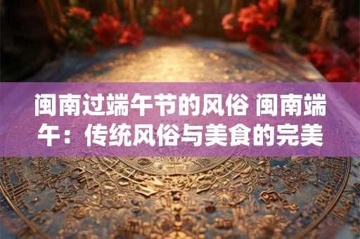 闽南过端午节的风俗 闽南端午：传统风俗与美食的完美交融
