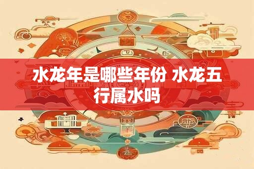 水龙年是哪些年份 水龙五行属水吗