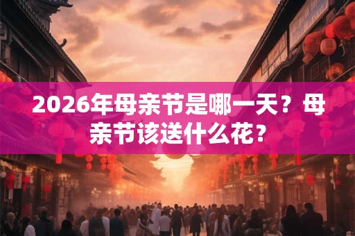 2026年母亲节是哪一天？母亲节该送什么花？