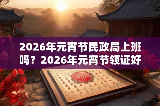 2026年元宵节民政局上班吗？2026年元宵节领证好不好？