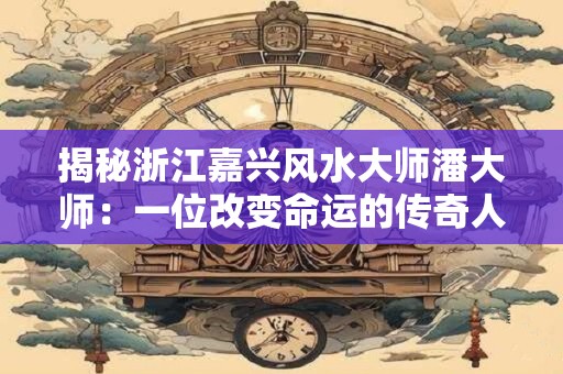 揭秘浙江嘉兴风水大师潘大师：一位改变命运的传奇人物
