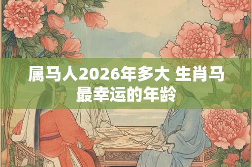 属马人2026年多大 生肖马最幸运的年龄 属马人2026年多大 生肖马最幸运的年龄