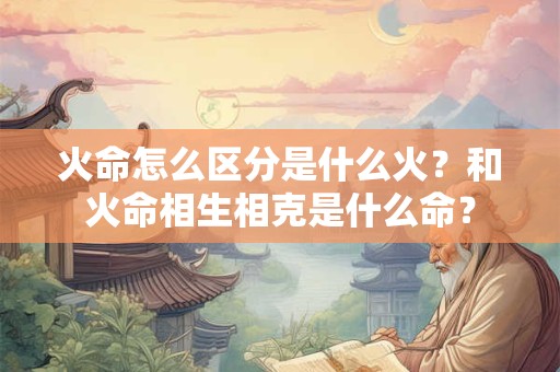 火命怎么区分是什么火？和火命相生相克是什么命？