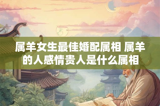 属羊女生最佳婚配属相 属羊的人感情贵人是什么属相