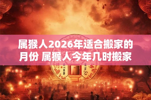 属猴人2026年适合搬家的月份 属猴人今年几时搬家吉利
