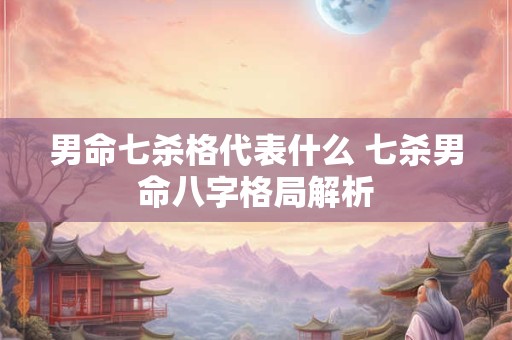 男命七杀格代表什么 七杀男命八字格局解析