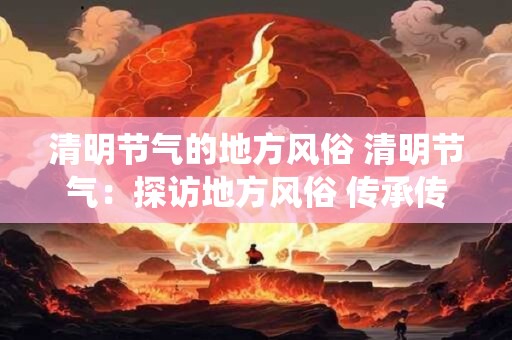 清明节气的地方风俗 清明节气：探访地方风俗 传承传统文化