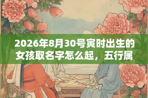 2026年8月30号寅时出生的女孩取名字怎么起，五行属什么