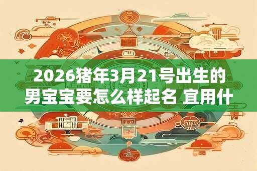 2026猪年3月21号出生的男宝宝要怎么样起名 宜用什么字 2026猪年3月21号出生的男宝宝要怎么样起名 宜用什么字