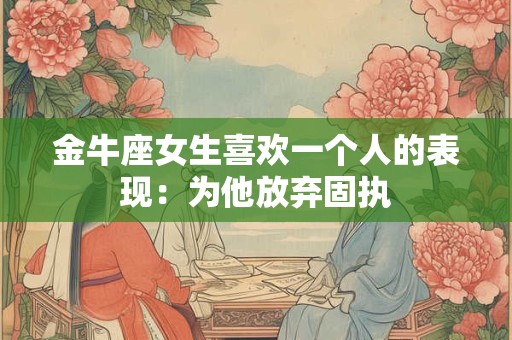 金牛座女生喜欢一个人的表现：为他放弃固执