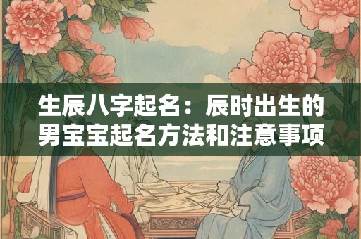 生辰八字起名:辰时出生的男宝宝起名方法和注意事项 生辰八字起名:辰时出生的男宝宝起名方法和注意事项