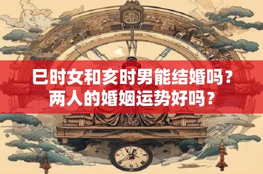 巳时女和亥时男能结婚吗？两人的婚姻运势好吗？