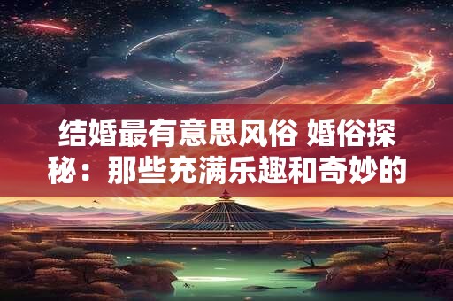 结婚最有意思风俗 婚俗探秘：那些充满乐趣和奇妙的结婚风俗